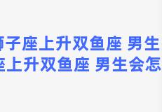 狮子座上升双鱼座 男生 狮子座上升双鱼座 男生会怎么样